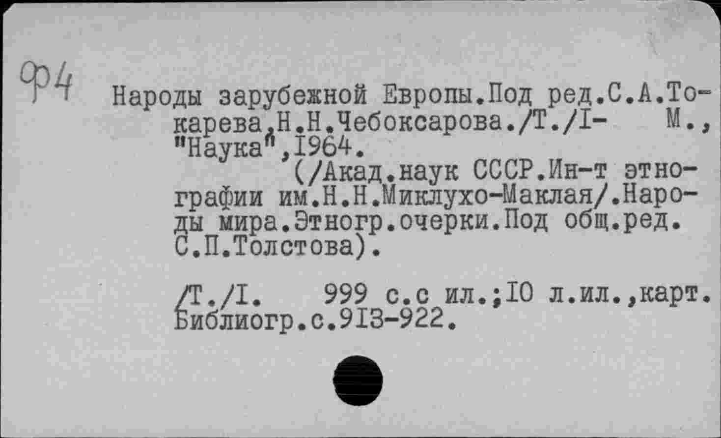 ﻿Ф4
Народы зарубежной Европы.Под ред.С.А.То карева,Н.Н.Чебоксарова./Т./I- М. "Наука *',1964.
(/Акад.наук СССР.Ин-т этнографии им.H.Н.Миклухо-Маклая/.Народы мира.Этногр.очерки.Под общ.ред. С.П.Толстова).
/Т./І.	999 с.с ил.:10 л.ил.,карт
Библиогр.с.913-922.